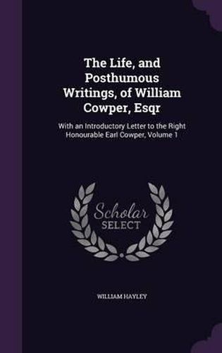 The Life, and Posthumous Writings, of William Cowper, Esqr: With an Introductory Letter to the Right Honourable Earl Cowper, Volume 1