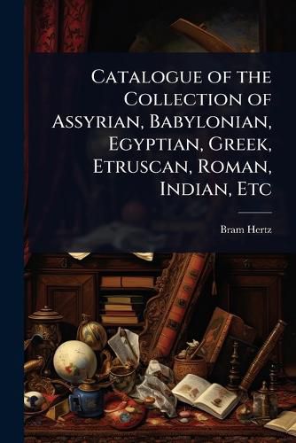 Cover image for Catalogue of the Collection of Assyrian, Babylonian, Egyptian, Greek, Etruscan, Roman, Indian, Etc