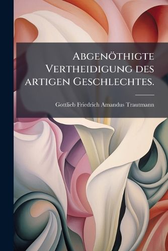 Cover image for Abgen Thigte Vertheidigung Des Artigen Geschlechtes Wider Die Erste Scherzrede Welche Von Dem Herrn M. Jacob Wilhelm B. Unter Der Aufschrift Die Vorz GE Des Frauenzimmers ...