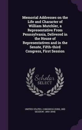Cover image for Memorial Addresses on the Life and Character of William Mutchler, a Representative from Pennsylvania, Delivered in the House of Representatives and in the Senate, Fifth-Third Congress, First Session