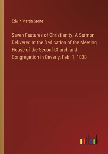 Seven Features of Christianity. A Sermon Delivered at the Dedication of the Meeting House of the Seconf Church and Congregation in Beverly, Feb. 1, 1838