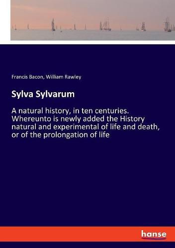 Sylva Sylvarum: A natural history, in ten centuries. Whereunto is newly added the History natural and experimental of life and death, or of the prolongation of life