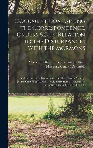 Document Containing the Correspondence, Orders &c. in Relation to the Disturbances With the Mormons; and the Evidence Given Before the Hon. Austin A. King, Judge of the Fifth Judicial Circuit of the State of Missouri, at the Courthouse in Richmond, in a C