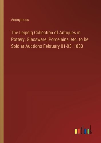 The Leipsig Collection of Antiques in Pottery, Glassware, Porcelains, etc. to be Sold at Auctions February 01-03, 1883
