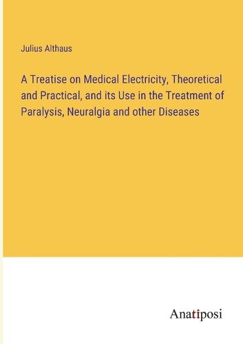 Cover image for A Treatise on Medical Electricity, Theoretical and Practical, and its Use in the Treatment of Paralysis, Neuralgia and other Diseases