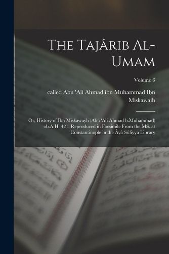 Cover image for The Tajarib al-umam; or, History of Ibn Miskawayh (Abu 'Ali Ahmad b.Muhammad) ob.A.H. 421; reproduced in facsimile from the MS. at Constantinople in the Aya Sufiyya Library; Volume 6