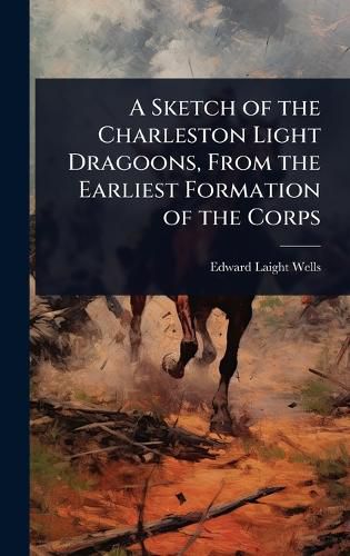 Cover image for A Sketch of the Charleston Light Dragoons, From the Earliest Formation of the Corps