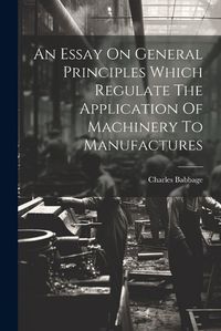 Cover image for An Essay On General Principles Which Regulate The Application Of Machinery To Manufactures