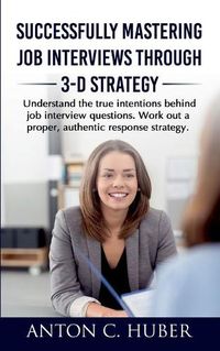 Cover image for Successfully Mastering Job Interviews Through 3-D Strategy: Understand the true intentions behind job interview questions. Work out a proper, authentic response strategy.