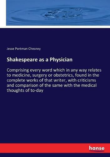 Cover image for Shakespeare as a Physician: Comprising every word which in any way relates to medicine, surgery or obstetrics, found in the complete works of that writer, with criticisms and comparison of the same with the medical thoughts of to-day