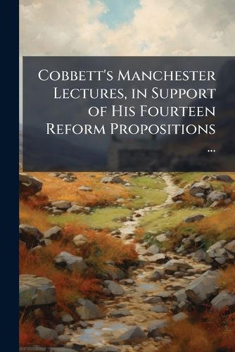 Cover image for Cobbett's Manchester Lectures, in Support of His Fourteen Reform Propositions ...: To Which Is Subjoined a Letter to MR O'Connell, on His Speech ... Against the Proposition for the Establishing of Poor-Laws in Ireland