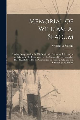 Cover image for Memorial of William A. Slacum [microform]: Praying Compensation for His Services in Obtaining Information in Relation to the Settlements on the Oregon River, December 18, 1837, Referred to the Committee on Foreign Relations and Ordered to Be Printed