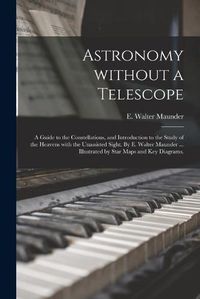 Cover image for Astronomy Without a Telescope; a Guide to the Constellations, and Introduction to the Study of the Heavens With the Unassisted Sight. By E. Walter Maunder ... Illustrated by Star Maps and Key Diagrams.