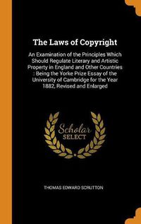 Cover image for The Laws of Copyright: An Examination of the Principles Which Should Regulate Literary and Artistic Property in England and Other Countries: Being the Yorke Prize Essay of the University of Cambridge for the Year 1882, Revised and Enlarged