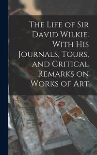 Cover image for The Life of Sir David Wilkie. With his Journals, Tours, and Critical Remarks on Works of Art