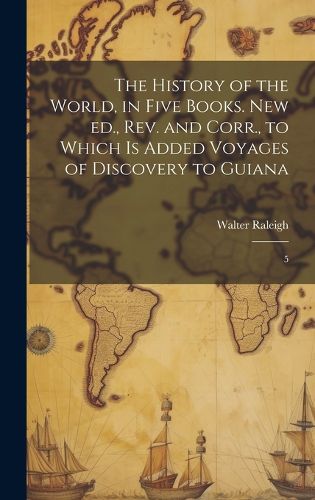 Cover image for The History of the World, in Five Books. New ed., rev. and Corr., to Which is Added Voyages of Discovery to Guiana