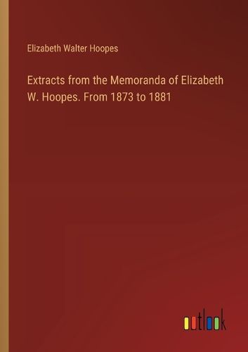 Extracts from the Memoranda of Elizabeth W. Hoopes. From 1873 to 1881