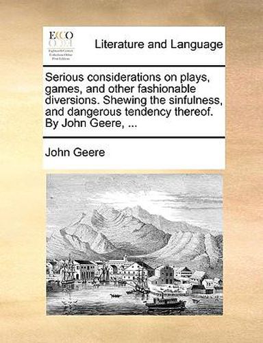 Cover image for Serious Considerations on Plays, Games, and Other Fashionable Diversions. Shewing the Sinfulness, and Dangerous Tendency Thereof. by John Geere, ...