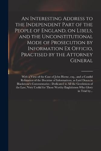 Cover image for An Interesting Address to the Independent Part of the People of England, on Libels, and the Unconstitutional Mode of Prosecution by Information Ex Officio, Practised by the Attorney General