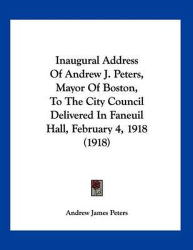 Cover image for Inaugural Address of Andrew J. Peters, Mayor of Boston, to the City Council Delivered in Faneuil Hall, February 4, 1918 (1918)