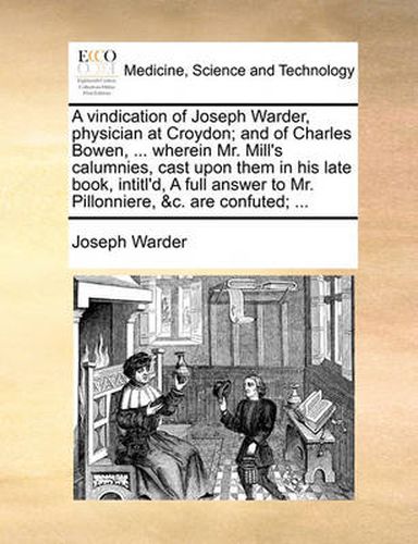 Cover image for A Vindication of Joseph Warder, Physician at Croydon; And of Charles Bowen, ... Wherein Mr. Mill's Calumnies, Cast Upon Them in His Late Book, Intitl'd, a Full Answer to Mr. Pillonniere, &C. Are Confuted; ...