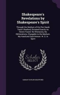 Cover image for Shakespeare's Revelations by Shakespeare's Spirit: Through the Medium of His Pen Sarah Taylor Shatford, Dictated Exactly as Herein Found. No Illiteracies, No Obliterations, Chargable to the Medium. My Hand and Seal Hereon. W. S. in Spirit