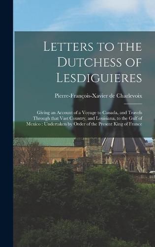 Letters to the Dutchess of Lesdiguieres [microform]: Giving an Account of a Voyage to Canada, and Travels Through That Vast Country, and Louisiana, to the Gulf of Mexico: Undertaken by Order of the Present King of France