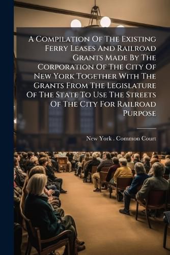 Cover image for A Compilation of the Existing Ferry Leases and Railroad Grants Made by the Corporation of the City of New York Together with the Grants from the Legislature of the State to Use the Streets of the City for Railroad Purpose: Also the Various...