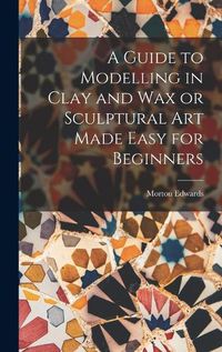 Cover image for A Guide to Modelling in Clay and Wax or Sculptural Art Made Easy for Beginners