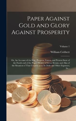 Cover image for Paper Against Gold and Glory Against Prosperity; or, An Account of the Rise, Progress, Extent, and Present State of the Funds and of the Paper-money of Great Britain; and Also of the Situation of That Country as to Its Debt and Other Expenses; Its...; Volu