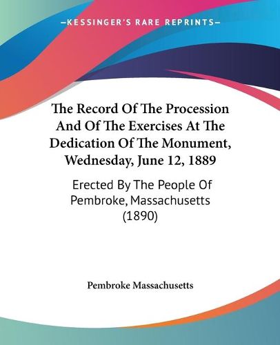 Cover image for The Record of the Procession and of the Exercises at the Dedication of the Monument, Wednesday, June 12, 1889: Erected by the People of Pembroke, Massachusetts (1890)