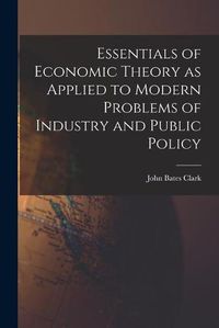 Cover image for Essentials of Economic Theory as Applied to Modern Problems of Industry and Public Policy [microform]