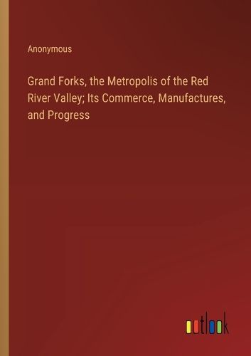 Grand Forks, the Metropolis of the Red River Valley; Its Commerce, Manufactures, and Progress