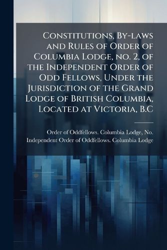 Cover image for Constitutions, By-Laws and Rules of Order of Columbia Lodge, No. 2, of the Independent Order of Odd Fellows, Under the Jurisdiction of the Grand Lodge of British Columbia, Located at Victoria, B.C.