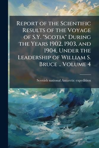 Cover image for Report of the Scientific Results of the Voyage of S.Y.  Scotia  During the Years 1902, 1903, and 1904, Under the Leadership of William S. Bruce ..
