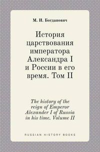 Cover image for The history of the reign of Emperor Alexander I of Russia in his time. Volume II