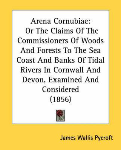 Cover image for Arena Cornubiae: Or the Claims of the Commissioners of Woods and Forests to the Sea Coast and Banks of Tidal Rivers in Cornwall and Devon, Examined and Considered (1856)