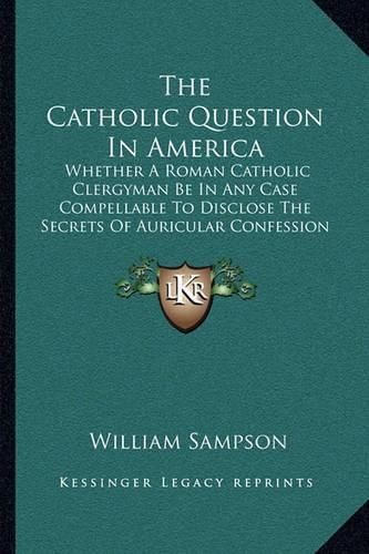 The Catholic Question in America: Whether a Roman Catholic Clergyman Be in Any Case Compellable to Disclose the Secrets of Auricular Confession (1813)