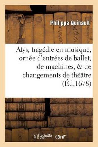 Atys, Tragedie En Musique. Ornee d'Entrees de Ballet, de Machines, & de Changements de Theatre: . Representee Devant Sa Majeste A Saint Germain En Laye, Janvier 1678