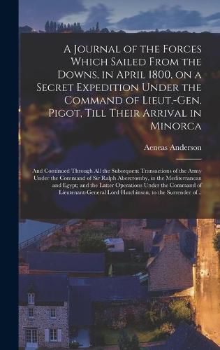 Cover image for A Journal of the Forces Which Sailed From the Downs, in April 1800, on a Secret Expedition Under the Command of Lieut.-Gen. Pigot, Till Their Arrival in Minorca; and Continued Through All the Subsequent Transactions of the Army Under the Command of Sir...