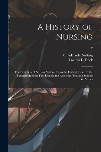 A History of Nursing [microform]: the Evolution of Nursing Systems From the Earliest Times to the Foundation of the First English and American Training Schools for Nurses; 2