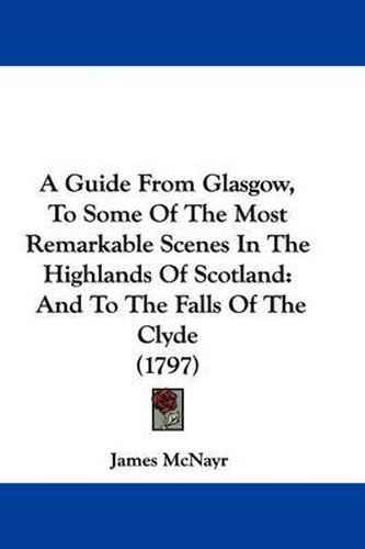 Cover image for A Guide from Glasgow, to Some of the Most Remarkable Scenes in the Highlands of Scotland: And to the Falls of the Clyde (1797)