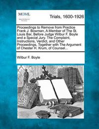 Cover image for Proceedings to Remove from Practice Frank J. Bowman, a Member of the St. Louis Bar, Before Judge Wilbur F. Boyle and a Special Jury. the Complaint, Instructions, Verdict, and Other Proceedings, Together with the Argument of Chester H. Krum, of Counsel...