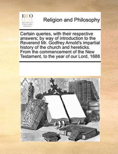 Cover image for Certain Queries, with Their Respective Answers; By Way of Introduction to the Reverend Mr. Godfrey Arnold's Impartial History of the Church and Hereticks. from the Commencement of the New Testament, to the Year of Our Lord, 1688