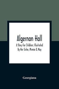 Cover image for Algernon Hall: A Story For Children; Illustrated By Her Sister, Minnie & May