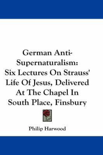 Cover image for German Anti-Supernaturalism: Six Lectures on Strauss' Life of Jesus, Delivered at the Chapel in South Place, Finsbury