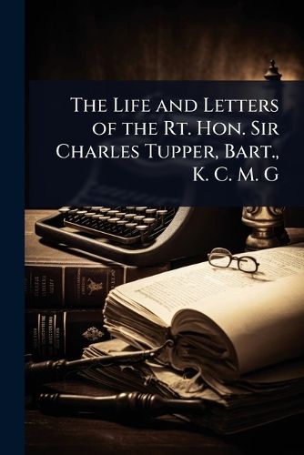 Cover image for The Life and Letters of the Rt. Hon. Sir Charles Tupper, Bart., K. C. M. G