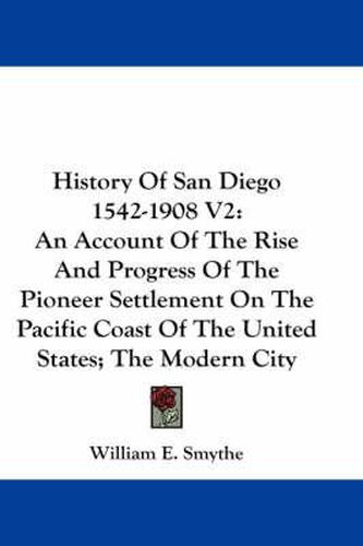 Cover image for History of San Diego 1542-1908 V2: An Account of the Rise and Progress of the Pioneer Settlement on the Pacific Coast of the United States; The Modern City