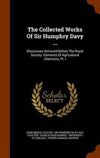 Cover image for The Collected Works of Sir Humphry Davy ...: Discourses Delivered Before the Royal Society. Elements of Agricultural Chemistry, PT. I