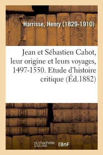 Jean Et Sebastien Cabot, Leur Origine Et Leurs Voyages, 1497-1550. Etude d'Histoire Critique